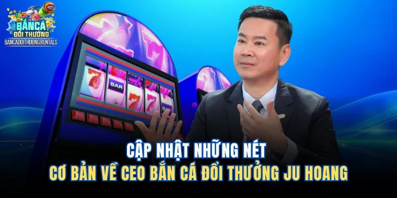 Cập nhật những nét cơ bản về CEO Bắn Cá Đổi Thưởng Ju Hoang 